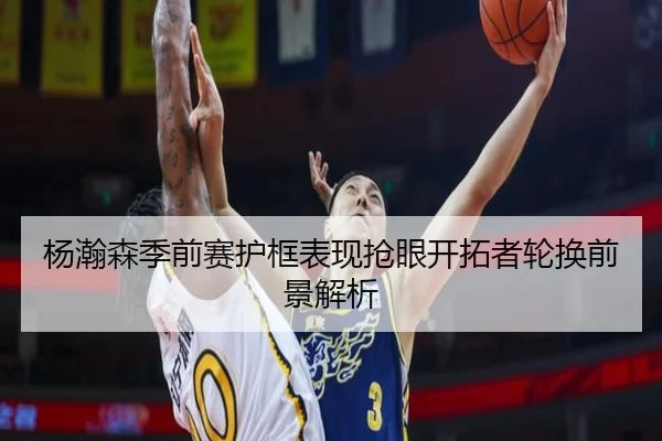 杨瀚森季前赛护框表现抢眼开拓者轮换前景解析