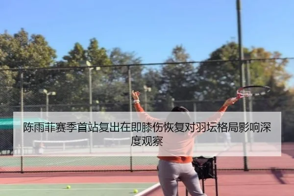 陈雨菲赛季首站复出在即膝伤恢复对羽坛格局影响深度观察